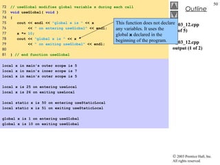 © 2003 Prentice Hall, Inc.
All rights reserved.
Outline
50
fig03_12.cpp
(5 of 5)
fig03_12.cpp
output (1 of 2)
72 // useGlobal modifies global variable x during each call
73 void useGlobal( void )
74 {
75 cout << endl << "global x is " << x
76 << " on entering useGlobal" << endl;
77 x *= 10;
78 cout << "global x is " << x
79 << " on exiting useGlobal" << endl;
80
81 } // end function useGlobal
local x in main's outer scope is 5
local x in main's inner scope is 7
local x in main's outer scope is 5
local x is 25 on entering useLocal
local x is 26 on exiting useLocal
local static x is 50 on entering useStaticLocal
local static x is 51 on exiting useStaticLocal
global x is 1 on entering useGlobal
global x is 10 on exiting useGlobal
This function does not declare
any variables. It uses the
global x declared in the
beginning of the program.
 