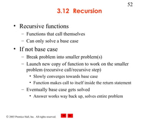 © 2003 Prentice Hall, Inc. All rights reserved.
52
3.12 Recursion
• Recursive functions
– Functions that call themselves
– Can only solve a base case
• If not base case
– Break problem into smaller problem(s)
– Launch new copy of function to work on the smaller
problem (recursive call/recursive step)
• Slowly converges towards base case
• Function makes call to itself inside the return statement
– Eventually base case gets solved
• Answer works way back up, solves entire problem
 