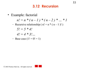 © 2003 Prentice Hall, Inc. All rights reserved.
53
3.12 Recursion
• Example: factorial
n! = n * ( n – 1 ) * ( n – 2 ) * … * 1
– Recursive relationship ( n! = n * ( n – 1 )! )
5! = 5 * 4!
4! = 4 * 3!…
– Base case (1! = 0! = 1)
 