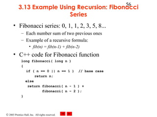 © 2003 Prentice Hall, Inc. All rights reserved.
56
3.13 Example Using Recursion: Fibonacci
Series
• Fibonacci series: 0, 1, 1, 2, 3, 5, 8...
– Each number sum of two previous ones
– Example of a recursive formula:
• fib(n) = fib(n-1) + fib(n-2)
• C++ code for Fibonacci function
long fibonacci( long n )
{
if ( n == 0 || n == 1 ) // base case
return n;
else
return fibonacci( n - 1 ) +
fibonacci( n – 2 );
}
 