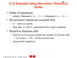 © 2003 Prentice Hall, Inc. All rights reserved.
58
3.13 Example Using Recursion: Fibonacci
Series
• Order of operations
– return fibonacci( n - 1 ) + fibonacci( n - 2 );
• Do not know which one executed first
– C++ does not specify
– Only &&, || and ?: guaranteed left-to-right evaluation
• Recursive function calls
– Each level of recursion doubles the number of function calls
• 30th
number = 2^30 ~ 4 billion function calls
– Exponential complexity
 
