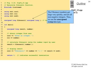 © 2003 Prentice Hall, Inc.
All rights reserved.
Outline
59
fig03_15.cpp
(1 of 2)
1 // Fig. 3.15: fig03_15.cpp
2 // Recursive fibonacci function.
3 #include <iostream>
4
5 using std::cout;
6 using std::cin;
7 using std::endl;
8
9 unsigned long fibonacci( unsigned long ); // function prototype
10
11 int main()
12 {
13 unsigned long result, number;
14
15 // obtain integer from user
16 cout << "Enter an integer: ";
17 cin >> number;
18
19 // calculate fibonacci value for number input by user
20 result = fibonacci( number );
21
22 // display result
23 cout << "Fibonacci(" << number << ") = " << result << endl;
24
25 return 0; // indicates successful termination
The Fibonacci numbers get
large very quickly, and are all
non-negative integers. Thus,
we use the unsigned
long data type.
 