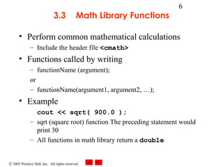 © 2003 Prentice Hall, Inc. All rights reserved.
6
3.3 Math Library Functions
• Perform common mathematical calculations
– Include the header file <cmath>
• Functions called by writing
– functionName (argument);
or
– functionName(argument1, argument2, …);
• Example
cout << sqrt( 900.0 );
– sqrt (square root) function The preceding statement would
print 30
– All functions in math library return a double
 