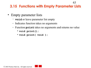 © 2003 Prentice Hall, Inc. All rights reserved.
63
3.15 Functions with Empty Parameter Lists
• Empty parameter lists
– void or leave parameter list empty
– Indicates function takes no arguments
– Function print takes no arguments and returns no value
• void print();
• void print( void );
 