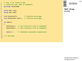 © 2003 Prentice Hall, Inc.
All rights reserved.
Outline
64
fig03_18.cpp
(1 of 2)
1 // Fig. 3.18: fig03_18.cpp
2 // Functions that take no arguments.
3 #include <iostream>
4
5 using std::cout;
6 using std::endl;
7
8 void function1(); // function prototype
9 void function2( void ); // function prototype
10
11 int main()
12 {
13 function1(); // call function1 with no arguments
14 function2(); // call function2 with no arguments
15
16 return 0; // indicates successful termination
17
18 } // end main
19
 