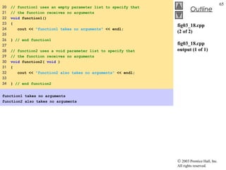 © 2003 Prentice Hall, Inc.
All rights reserved.
Outline
65
fig03_18.cpp
(2 of 2)
fig03_18.cpp
output (1 of 1)
20 // function1 uses an empty parameter list to specify that
21 // the function receives no arguments
22 void function1()
23 {
24 cout << "function1 takes no arguments" << endl;
25
26 } // end function1
27
28 // function2 uses a void parameter list to specify that
29 // the function receives no arguments
30 void function2( void )
31 {
32 cout << "function2 also takes no arguments" << endl;
33
34 } // end function2
function1 takes no arguments
function2 also takes no arguments
 