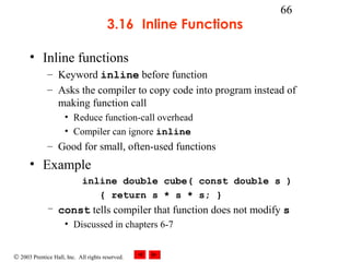 © 2003 Prentice Hall, Inc. All rights reserved.
66
3.16 Inline Functions
• Inline functions
– Keyword inline before function
– Asks the compiler to copy code into program instead of
making function call
• Reduce function-call overhead
• Compiler can ignore inline
– Good for small, often-used functions
• Example
inline double cube( const double s )
{ return s * s * s; }
– const tells compiler that function does not modify s
• Discussed in chapters 6-7
 