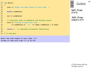 © 2003 Prentice Hall, Inc.
All rights reserved.
Outline
68
fig03_19.cpp
(2 of 2)
fig03_19.cpp
output (1 of 1)
20 int main()
21 {
22 cout << "Enter the side length of your cube: ";
23
24 double sideValue;
25
26 cin >> sideValue;
27
28 // calculate cube of sideValue and display result
29 cout << "Volume of cube with side "
30 << sideValue << " is " << cube( sideValue ) << endl;
31
32 return 0; // indicates successful termination
33
34 } // end main
Enter the side length of your cube: 3.5
Volume of cube with side 3.5 is 42.875
 