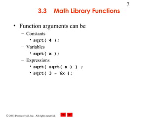 © 2003 Prentice Hall, Inc. All rights reserved.
7
3.3 Math Library Functions
• Function arguments can be
– Constants
• sqrt( 4 );
– Variables
• sqrt( x );
– Expressions
• sqrt( sqrt( x ) ) ;
• sqrt( 3 - 6x );
 