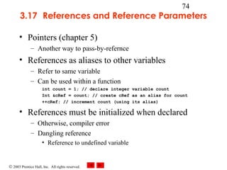 © 2003 Prentice Hall, Inc. All rights reserved.
74
3.17 References and Reference Parameters
• Pointers (chapter 5)
– Another way to pass-by-refernce
• References as aliases to other variables
– Refer to same variable
– Can be used within a function
int count = 1; // declare integer variable count
Int &cRef = count; // create cRef as an alias for count
++cRef; // increment count (using its alias)
• References must be initialized when declared
– Otherwise, compiler error
– Dangling reference
• Reference to undefined variable
 