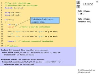 © 2003 Prentice Hall, Inc.
All rights reserved.
Outline
76
fig03_22.cpp
(1 of 1)
fig03_22.cpp
output (1 of 1)
1 // Fig. 3.22: fig03_22.cpp
2 // References must be initialized.
3 #include <iostream>
4
5 using std::cout;
6 using std::endl;
7
8 int main()
9 {
10 int x = 3;
11 int &y; // Error: y must be initialized
12
13 cout << "x = " << x << endl << "y = " << y << endl;
14 y = 7;
15 cout << "x = " << x << endl << "y = " << y << endl;
16
17 return 0; // indicates successful termination
18
19 } // end main
Borland C++ command-line compiler error message:
Error E2304 Fig03_22.cpp 11: Reference variable 'y' must be
initialized- in function main()
Microsoft Visual C++ compiler error message:
D:cpphtp4_examplesch03Fig03_22.cpp(11) : error C2530: 'y' :
references must be initialized
Uninitialized reference –
compiler error.
 