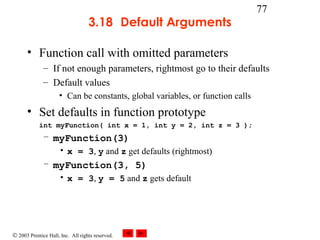 © 2003 Prentice Hall, Inc. All rights reserved.
77
3.18 Default Arguments
• Function call with omitted parameters
– If not enough parameters, rightmost go to their defaults
– Default values
• Can be constants, global variables, or function calls
• Set defaults in function prototype
int myFunction( int x = 1, int y = 2, int z = 3 );
– myFunction(3)
• x = 3, y and z get defaults (rightmost)
– myFunction(3, 5)
• x = 3, y = 5 and z gets default
 