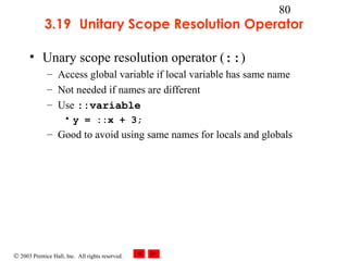 © 2003 Prentice Hall, Inc. All rights reserved.
80
3.19 Unitary Scope Resolution Operator
• Unary scope resolution operator (::)
– Access global variable if local variable has same name
– Not needed if names are different
– Use ::variable
• y = ::x + 3;
– Good to avoid using same names for locals and globals
 
