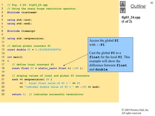 © 2003 Prentice Hall, Inc.
All rights reserved.
Outline
81
fig03_24.cpp
(1 of 2)
1 // Fig. 3.24: fig03_24.cpp
2 // Using the unary scope resolution operator.
3 #include <iostream>
4
5 using std::cout;
6 using std::endl;
7
8 #include <iomanip>
9
10 using std::setprecision;
11
12 // define global constant PI
13 const double PI = 3.14159265358979;
14
15 int main()
16 {
17 // define local constant PI
18 const float PI = static_cast< float >( ::PI );
19
20 // display values of local and global PI constants
21 cout << setprecision( 20 )
22 << " Local float value of PI = " << PI
23 << "nGlobal double value of PI = " << ::PI << endl;
24
25 return 0; // indicates successful termination
Access the global PI
with ::PI.
Cast the global PI to a
float for the local PI. This
example will show the
difference between float
and double.
 