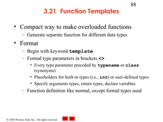 © 2003 Prentice Hall, Inc. All rights reserved.
88
3.21 Function Templates
• Compact way to make overloaded functions
– Generate separate function for different data types
• Format
– Begin with keyword template
– Formal type parameters in brackets <>
• Every type parameter preceded by typename or class
(synonyms)
• Placeholders for built-in types (i.e., int) or user-defined types
• Specify arguments types, return types, declare variables
– Function definition like normal, except formal types used
 