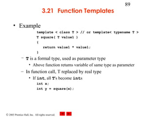 © 2003 Prentice Hall, Inc. All rights reserved.
89
3.21 Function Templates
• Example
template < class T > // or template< typename T >
T square( T value1 )
{
return value1 * value1;
}
– T is a formal type, used as parameter type
• Above function returns variable of same type as parameter
– In function call, T replaced by real type
• If int, all T's become ints
int x;
int y = square(x);
 