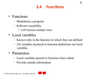 © 2003 Prentice Hall, Inc. All rights reserved.
9
3.4 Functions
• Functions
– Modularize a program
– Software reusability
• Call function multiple times
• Local variables
– Known only in the function in which they are defined
– All variables declared in function definitions are local
variables
• Parameters
– Local variables passed to function when called
– Provide outside information
 