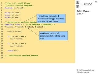 © 2003 Prentice Hall, Inc.
All rights reserved.
Outline
90
fig03_27.cpp
(1 of 3)
1 // Fig. 3.27: fig03_27.cpp
2 // Using a function template.
3 #include <iostream>
4
5 using std::cout;
6 using std::cin;
7 using std::endl;
8
9 // definition of function template maximum
10 template < class T > // or template < typename T >
11 T maximum( T value1, T value2, T value3 )
12 {
13 T max = value1;
14
15 if ( value2 > max )
16 max = value2;
17
18 if ( value3 > max )
19 max = value3;
20
21 return max;
22
23 } // end function template maximum
24
Formal type parameter T
placeholder for type of data to
be tested by maximum.
maximum expects all
parameters to be of the same
type.
 