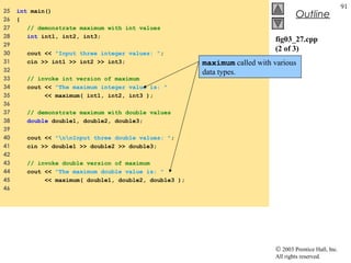 © 2003 Prentice Hall, Inc.
All rights reserved.
Outline
91
fig03_27.cpp
(2 of 3)
25 int main()
26 {
27 // demonstrate maximum with int values
28 int int1, int2, int3;
29
30 cout << "Input three integer values: ";
31 cin >> int1 >> int2 >> int3;
32
33 // invoke int version of maximum
34 cout << "The maximum integer value is: "
35 << maximum( int1, int2, int3 );
36
37 // demonstrate maximum with double values
38 double double1, double2, double3;
39
40 cout << "nnInput three double values: ";
41 cin >> double1 >> double2 >> double3;
42
43 // invoke double version of maximum
44 cout << "The maximum double value is: "
45 << maximum( double1, double2, double3 );
46
maximum called with various
data types.
 