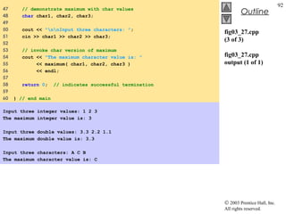 © 2003 Prentice Hall, Inc.
All rights reserved.
Outline
92
fig03_27.cpp
(3 of 3)
fig03_27.cpp
output (1 of 1)
47 // demonstrate maximum with char values
48 char char1, char2, char3;
49
50 cout << "nnInput three characters: ";
51 cin >> char1 >> char2 >> char3;
52
53 // invoke char version of maximum
54 cout << "The maximum character value is: "
55 << maximum( char1, char2, char3 )
56 << endl;
57
58 return 0; // indicates successful termination
59
60 } // end main
Input three integer values: 1 2 3
The maximum integer value is: 3
Input three double values: 3.3 2.2 1.1
The maximum double value is: 3.3
Input three characters: A C B
The maximum character value is: C
 