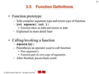  2003 Prentice Hall, Inc. All rights reserved.
10
3.5 Function Definitions
• Function prototype
– Tells compiler argument type and return type of function
– int square( int );
• Function takes an int and returns an int
– Explained in more detail later
• Calling/invoking a function
– square(x);
– Parentheses an operator used to call function
• Pass argument x
• Function gets its own copy of arguments
– After finished, passes back result
 