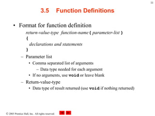  2003 Prentice Hall, Inc. All rights reserved.
11
3.5 Function Definitions
• Format for function definition
return-value-type function-name( parameter-list )
{
declarations and statements
}
– Parameter list
• Comma separated list of arguments
– Data type needed for each argument
• If no arguments, use void or leave blank
– Return-value-type
• Data type of result returned (use void if nothing returned)
 