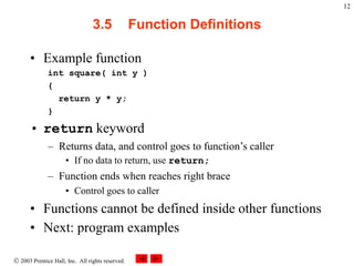  2003 Prentice Hall, Inc. All rights reserved.
12
3.5 Function Definitions
• Example function
int square( int y )
{
return y * y;
}
• return keyword
– Returns data, and control goes to function’s caller
• If no data to return, use return;
– Function ends when reaches right brace
• Control goes to caller
• Functions cannot be defined inside other functions
• Next: program examples
 