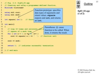  2003 Prentice Hall, Inc.
All rights reserved.
Outline
13
fig03_03.cpp
(1 of 2)
1 // Fig. 3.3: fig03_03.cpp
2 // Creating and using a programmer-defined function.
3 #include <iostream>
4
5 using std::cout;
6 using std::endl;
7
8 int square( int ); // function prototype
9
10 int main()
11 {
12 // loop 10 times and calculate and output
13 // square of x each time
14 for ( int x = 1; x <= 10; x++ )
15 cout << square( x ) << " "; // function call
16
17 cout << endl;
18
19 return 0; // indicates successful termination
20
21 } // end main
22
Parentheses () cause
function to be called. When
done, it returns the result.
Function prototype: specifies
data types of arguments and
return values. square
expects and int, and returns
an int.
 