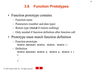  2003 Prentice Hall, Inc. All rights reserved.
17
3.6 Function Prototypes
• Function prototype contains
– Function name
– Parameters (number and data type)
– Return type (void if returns nothing)
– Only needed if function definition after function call
• Prototype must match function definition
– Function prototype
double maximum( double, double, double );
– Definition
double maximum( double x, double y, double z )
{
…
}
 