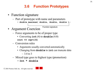  2003 Prentice Hall, Inc. All rights reserved.
18
3.6 Function Prototypes
• Function signature
– Part of prototype with name and parameters
• double maximum( double, double, double );
• Argument Coercion
– Force arguments to be of proper type
• Converting int (4) to double (4.0)
cout << sqrt(4)
– Conversion rules
• Arguments usually converted automatically
• Changing from double to int can truncate data
– 3.4 to 3
– Mixed type goes to highest type (promotion)
• Int * double
Function signature
 