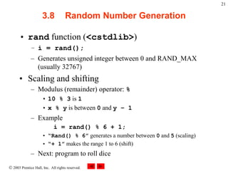  2003 Prentice Hall, Inc. All rights reserved.
21
3.8 Random Number Generation
• rand function (<cstdlib>)
– i = rand();
– Generates unsigned integer between 0 and RAND_MAX
(usually 32767)
• Scaling and shifting
– Modulus (remainder) operator: %
• 10 % 3 is 1
• x % y is between 0 and y – 1
– Example
i = rand() % 6 + 1;
• “Rand() % 6” generates a number between 0 and 5 (scaling)
• “+ 1” makes the range 1 to 6 (shift)
– Next: program to roll dice
 