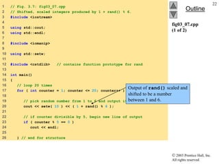  2003 Prentice Hall, Inc.
All rights reserved.
Outline
22
fig03_07.cpp
(1 of 2)
1 // Fig. 3.7: fig03_07.cpp
2 // Shifted, scaled integers produced by 1 + rand() % 6.
3 #include <iostream>
4
5 using std::cout;
6 using std::endl;
7
8 #include <iomanip>
9
10 using std::setw;
11
12 #include <cstdlib> // contains function prototype for rand
13
14 int main()
15 {
16 // loop 20 times
17 for ( int counter = 1; counter <= 20; counter++ ) {
18
19 // pick random number from 1 to 6 and output it
20 cout << setw( 10 ) << ( 1 + rand() % 6 );
21
22 // if counter divisible by 5, begin new line of output
23 if ( counter % 5 == 0 )
24 cout << endl;
25
26 } // end for structure
Output of rand() scaled and
shifted to be a number
between 1 and 6.
 