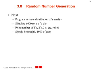  2003 Prentice Hall, Inc. All rights reserved.
24
3.8 Random Number Generation
• Next
– Program to show distribution of rand()
– Simulate 6000 rolls of a die
– Print number of 1’s, 2’s, 3’s, etc. rolled
– Should be roughly 1000 of each
 