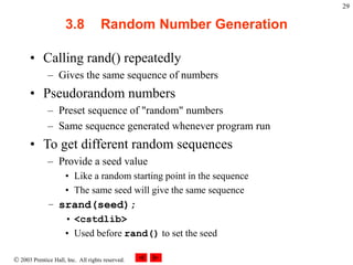  2003 Prentice Hall, Inc. All rights reserved.
29
3.8 Random Number Generation
• Calling rand() repeatedly
– Gives the same sequence of numbers
• Pseudorandom numbers
– Preset sequence of "random" numbers
– Same sequence generated whenever program run
• To get different random sequences
– Provide a seed value
• Like a random starting point in the sequence
• The same seed will give the same sequence
– srand(seed);
• <cstdlib>
• Used before rand() to set the seed
 