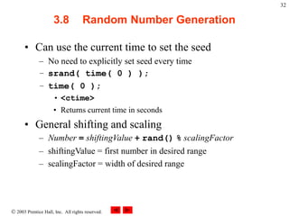  2003 Prentice Hall, Inc. All rights reserved.
32
3.8 Random Number Generation
• Can use the current time to set the seed
– No need to explicitly set seed every time
– srand( time( 0 ) );
– time( 0 );
• <ctime>
• Returns current time in seconds
• General shifting and scaling
– Number = shiftingValue + rand() % scalingFactor
– shiftingValue = first number in desired range
– scalingFactor = width of desired range
 