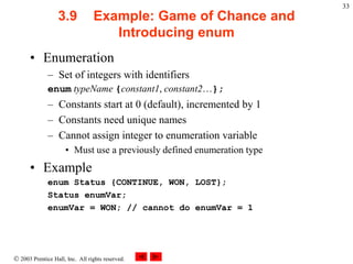 2003 Prentice Hall, Inc. All rights reserved.
33
3.9 Example: Game of Chance and
Introducing enum
• Enumeration
– Set of integers with identifiers
enum typeName {constant1, constant2…};
– Constants start at 0 (default), incremented by 1
– Constants need unique names
– Cannot assign integer to enumeration variable
• Must use a previously defined enumeration type
• Example
enum Status {CONTINUE, WON, LOST};
Status enumVar;
enumVar = WON; // cannot do enumVar = 1
 