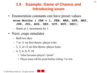  2003 Prentice Hall, Inc. All rights reserved.
34
3.9 Example: Game of Chance and
Introducing enum
• Enumeration constants can have preset values
enum Months { JAN = 1, FEB, MAR, APR, MAY,
JUN, JUL, AUG, SEP, OCT, NOV, DEC};
– Starts at 1, increments by 1
• Next: craps simulator
– Roll two dice
– 7 or 11 on first throw: player wins
– 2, 3, or 12 on first throw: player loses
– 4, 5, 6, 8, 9, 10
• Value becomes player's "point"
• Player must roll his point before rolling 7 to win
 