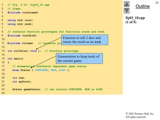 2003 Prentice Hall, Inc.
All rights reserved.
Outline
35
fig03_10.cpp
(1 of 5)
1 // Fig. 3.10: fig03_10.cpp
2 // Craps.
3 #include <iostream>
4
5 using std::cout;
6 using std::endl;
7
8 // contains function prototypes for functions srand and rand
9 #include <cstdlib>
10
11 #include <ctime> // contains prototype for function time
12
13 int rollDice( void ); // function prototype
14
15 int main()
16 {
17 // enumeration constants represent game status
18 enum Status { CONTINUE, WON, LOST };
19
20 int sum;
21 int myPoint;
22
23 Status gameStatus; // can contain CONTINUE, WON or LOST
24
Function to roll 2 dice and
return the result as an int.
Enumeration to keep track of
the current game.
 