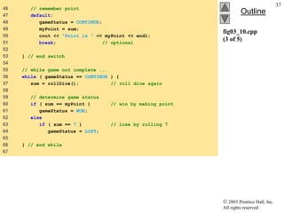  2003 Prentice Hall, Inc.
All rights reserved.
Outline
37
fig03_10.cpp
(3 of 5)
46 // remember point
47 default:
48 gameStatus = CONTINUE;
49 myPoint = sum;
50 cout << "Point is " << myPoint << endl;
51 break; // optional
52
53 } // end switch
54
55 // while game not complete ...
56 while ( gameStatus == CONTINUE ) {
57 sum = rollDice(); // roll dice again
58
59 // determine game status
60 if ( sum == myPoint ) // win by making point
61 gameStatus = WON;
62 else
63 if ( sum == 7 ) // lose by rolling 7
64 gameStatus = LOST;
65
66 } // end while
67
 