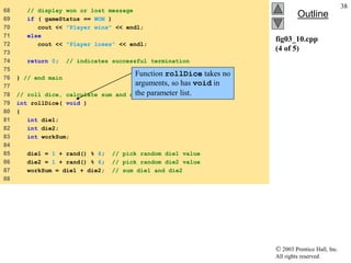  2003 Prentice Hall, Inc.
All rights reserved.
Outline
38
fig03_10.cpp
(4 of 5)
68 // display won or lost message
69 if ( gameStatus == WON )
70 cout << "Player wins" << endl;
71 else
72 cout << "Player loses" << endl;
73
74 return 0; // indicates successful termination
75
76 } // end main
77
78 // roll dice, calculate sum and display results
79 int rollDice( void )
80 {
81 int die1;
82 int die2;
83 int workSum;
84
85 die1 = 1 + rand() % 6; // pick random die1 value
86 die2 = 1 + rand() % 6; // pick random die2 value
87 workSum = die1 + die2; // sum die1 and die2
88
Function rollDice takes no
arguments, so has void in
the parameter list.
 