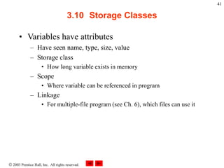  2003 Prentice Hall, Inc. All rights reserved.
41
3.10 Storage Classes
• Variables have attributes
– Have seen name, type, size, value
– Storage class
• How long variable exists in memory
– Scope
• Where variable can be referenced in program
– Linkage
• For multiple-file program (see Ch. 6), which files can use it
 