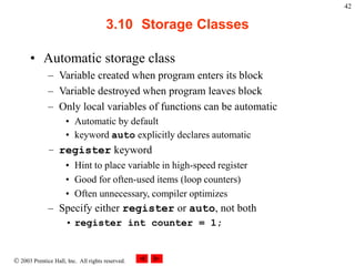  2003 Prentice Hall, Inc. All rights reserved.
42
3.10 Storage Classes
• Automatic storage class
– Variable created when program enters its block
– Variable destroyed when program leaves block
– Only local variables of functions can be automatic
• Automatic by default
• keyword auto explicitly declares automatic
– register keyword
• Hint to place variable in high-speed register
• Good for often-used items (loop counters)
• Often unnecessary, compiler optimizes
– Specify either register or auto, not both
• register int counter = 1;
 