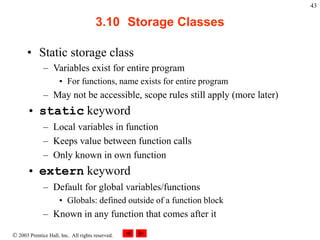  2003 Prentice Hall, Inc. All rights reserved.
43
3.10 Storage Classes
• Static storage class
– Variables exist for entire program
• For functions, name exists for entire program
– May not be accessible, scope rules still apply (more later)
• static keyword
– Local variables in function
– Keeps value between function calls
– Only known in own function
• extern keyword
– Default for global variables/functions
• Globals: defined outside of a function block
– Known in any function that comes after it
 