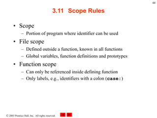  2003 Prentice Hall, Inc. All rights reserved.
44
3.11 Scope Rules
• Scope
– Portion of program where identifier can be used
• File scope
– Defined outside a function, known in all functions
– Global variables, function definitions and prototypes
• Function scope
– Can only be referenced inside defining function
– Only labels, e.g., identifiers with a colon (case:)
 