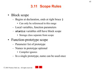  2003 Prentice Hall, Inc. All rights reserved.
45
3.11 Scope Rules
• Block scope
– Begins at declaration, ends at right brace }
• Can only be referenced in this range
– Local variables, function parameters
– static variables still have block scope
• Storage class separate from scope
• Function-prototype scope
– Parameter list of prototype
– Names in prototype optional
• Compiler ignores
– In a single prototype, name can be used once
 