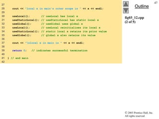 2003 Prentice Hall, Inc.
All rights reserved.
Outline
47
fig03_12.cpp
(2 of 5)
27
28 cout << "local x in main's outer scope is " << x << endl;
29
30 useLocal(); // useLocal has local x
31 useStaticLocal(); // useStaticLocal has static local x
32 useGlobal(); // useGlobal uses global x
33 useLocal(); // useLocal reinitializes its local x
34 useStaticLocal(); // static local x retains its prior value
35 useGlobal(); // global x also retains its value
36
37 cout << "nlocal x in main is " << x << endl;
38
39 return 0; // indicates successful termination
40
41 } // end main
42
 