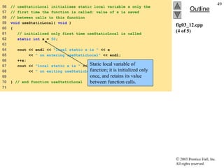  2003 Prentice Hall, Inc.
All rights reserved.
Outline
49
fig03_12.cpp
(4 of 5)
56 // useStaticLocal initializes static local variable x only the
57 // first time the function is called; value of x is saved
58 // between calls to this function
59 void useStaticLocal( void )
60 {
61 // initialized only first time useStaticLocal is called
62 static int x = 50;
63
64 cout << endl << "local static x is " << x
65 << " on entering useStaticLocal" << endl;
66 ++x;
67 cout << "local static x is " << x
68 << " on exiting useStaticLocal" << endl;
69
70 } // end function useStaticLocal
71
Static local variable of
function; it is initialized only
once, and retains its value
between function calls.
 