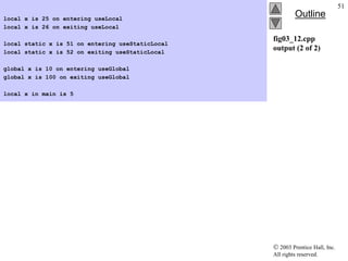  2003 Prentice Hall, Inc.
All rights reserved.
Outline
51
fig03_12.cpp
output (2 of 2)
local x is 25 on entering useLocal
local x is 26 on exiting useLocal
local static x is 51 on entering useStaticLocal
local static x is 52 on exiting useStaticLocal
global x is 10 on entering useGlobal
global x is 100 on exiting useGlobal
local x in main is 5
 