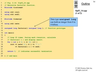  2003 Prentice Hall, Inc.
All rights reserved.
Outline
54
fig03_14.cpp
(1 of 2)
1 // Fig. 3.14: fig03_14.cpp
2 // Recursive factorial function.
3 #include <iostream>
4
5 using std::cout;
6 using std::endl;
7
8 #include <iomanip>
9
10 using std::setw;
11
12 unsigned long factorial( unsigned long ); // function prototype
13
14 int main()
15 {
16 // Loop 10 times. During each iteration, calculate
17 // factorial( i ) and display result.
18 for ( int i = 0; i <= 10; i++ )
19 cout << setw( 2 ) << i << "! = "
20 << factorial( i ) << endl;
21
22 return 0; // indicates successful termination
23
24 } // end main
Data type unsigned long
can hold an integer from 0 to
4 billion.
 