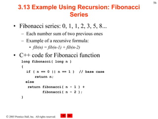  2003 Prentice Hall, Inc. All rights reserved.
56
3.13 Example Using Recursion: Fibonacci
Series
• Fibonacci series: 0, 1, 1, 2, 3, 5, 8...
– Each number sum of two previous ones
– Example of a recursive formula:
• fib(n) = fib(n-1) + fib(n-2)
• C++ code for Fibonacci function
long fibonacci( long n )
{
if ( n == 0 || n == 1 ) // base case
return n;
else
return fibonacci( n - 1 ) +
fibonacci( n – 2 );
}
 